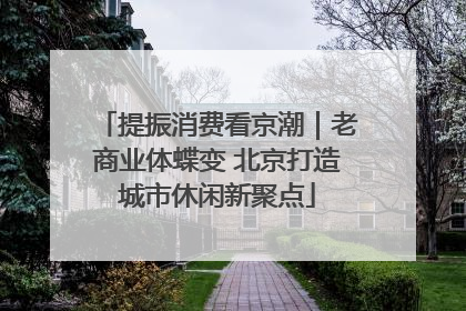 提振消费看京潮｜老商业体蝶变 北京打造城市休闲新聚点