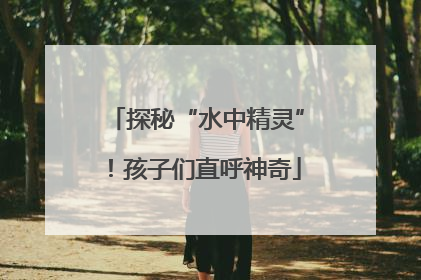 探秘“水中精灵”！孩子们直呼神奇
