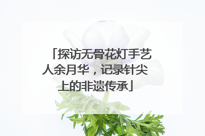 探访无骨花灯手艺人余月华，记录针尖上的非遗传承