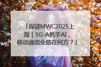 探谜MWC2025上海｜5G-A携手AI，移动通信业路在何方？