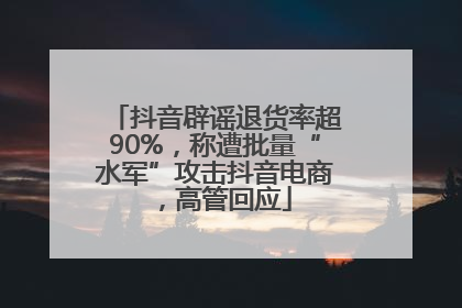 抖音辟谣退货率超90%，称遭批量“水军”攻击抖音电商，高管回应