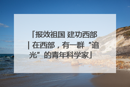 报效祖国 建功西部｜在西部，有一群“追光”的青年科学家