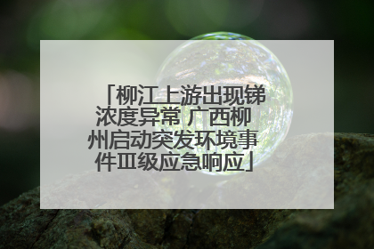 柳江上游出现锑浓度异常 广西柳州启动突发环境事件Ⅲ级应急响应