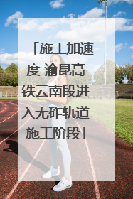 施工加速度 渝昆高铁云南段进入无砟轨道施工阶段