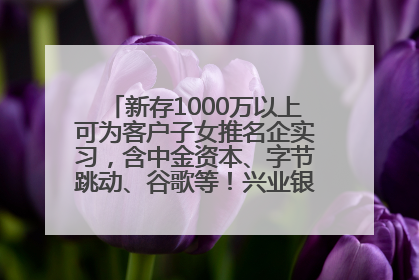 新存1000万以上可为客户子女推名企实习，含中金资本、字节跳动、谷歌等！兴业银行回应：属实