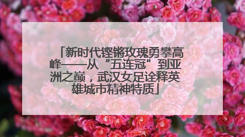 新时代铿锵玫瑰勇攀高峰——从“五连冠”到亚洲之巅，武汉女足诠释英雄城市精神特质