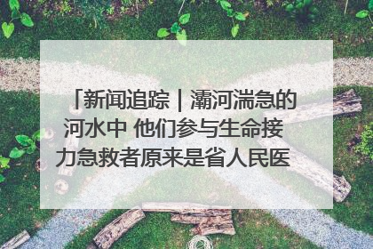 新闻追踪｜灞河湍急的河水中 他们参与生命接力急救者原来是省人民医院00后男护士