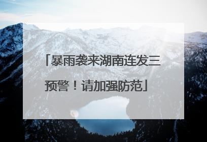 暴雨袭来湖南连发三预警！请加强防范