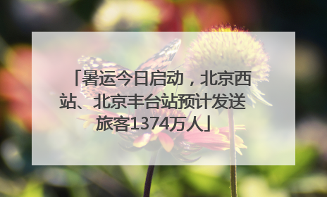 暑运今日启动，北京西站、北京丰台站预计发送旅客1374万人