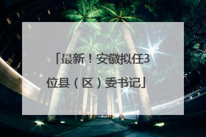 最新！安徽拟任3位县（区）委书记