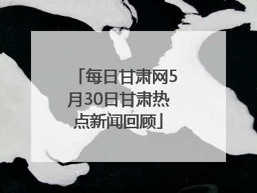 每日甘肃网5月30日甘肃热点新闻回顾