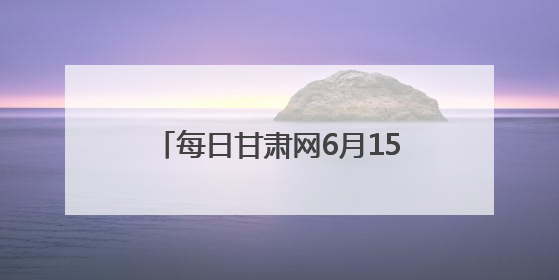 每日甘肃网6月15日甘肃热点新闻回顾