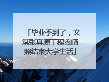毕业季到了，文淇张真源丁程鑫晒照结束大学生活
