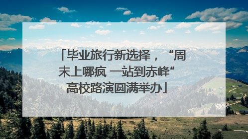 毕业旅行新选择，“周末上哪疯 一站到赤峰”高校路演圆满举办
