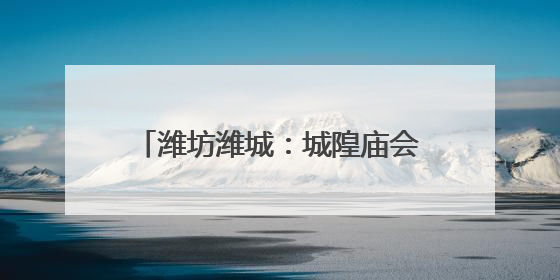潍坊潍城：城隍庙会重启，民俗味拉满