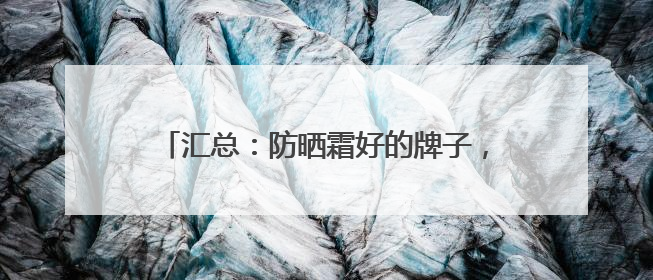 汇总：防晒霜好的牌子，高口碑防晒热销款分享！
