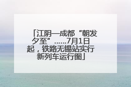 江阴—成都“朝发夕至”……7月1日起，铁路无锡站实行新列车运行图