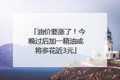 油价要涨了！今晚过后加一箱油或将多花近3元