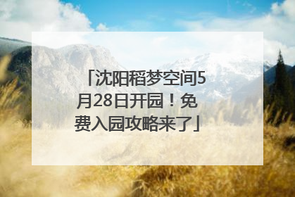 沈阳稻梦空间5月28日开园！免费入园攻略来了