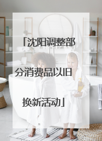 沈阳调整部分消费品以旧换新活动