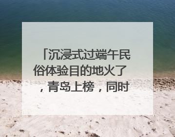 沉浸式过端午民俗体验目的地火了，青岛上榜，同时入选亲子游热门Top10