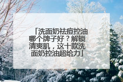 洗面奶祛痘控油哪个牌子好？解锁清爽肌，这十款洗面奶控油超给力