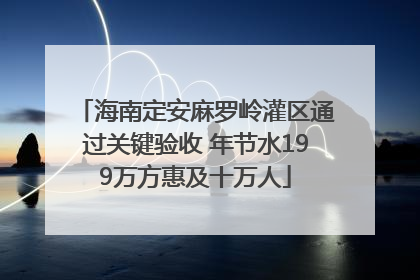 海南定安麻罗岭灌区通过关键验收 年节水199万方惠及十万人
