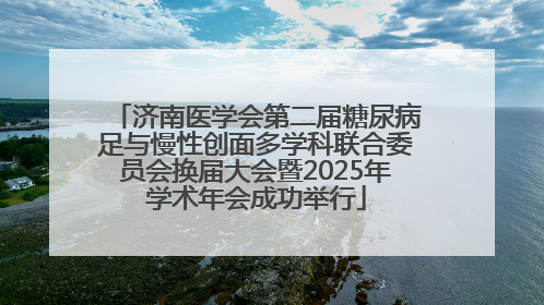 济南医学会第二届糖尿病足与慢性创面多学科联合委员会换届大会暨2025年学术年会成功举行
