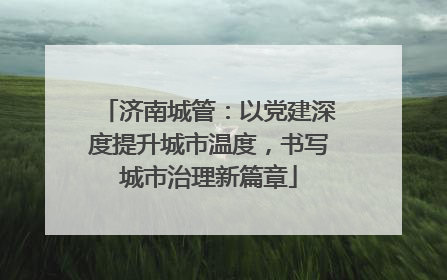 济南城管：以党建深度提升城市温度，书写城市治理新篇章