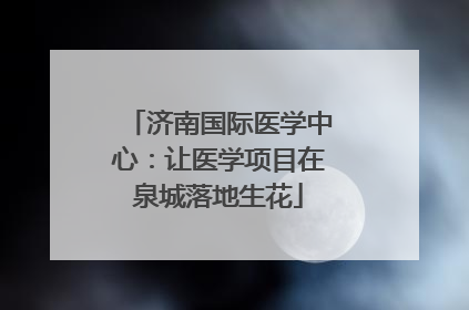 济南国际医学中心：让医学项目在泉城落地生花