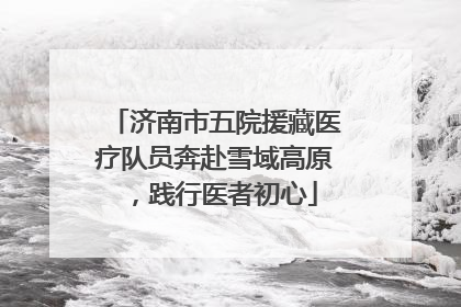 济南市五院援藏医疗队员奔赴雪域高原，践行医者初心