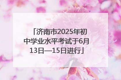 济南市2025年初中学业水平考试于6月13日—15日进行