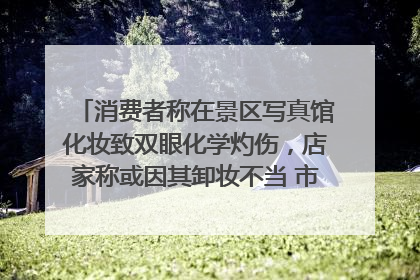 消费者称在景区写真馆化妆致双眼化学灼伤，店家称或因其卸妆不当 市场监管部门介入