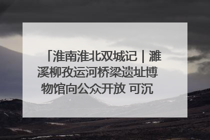 淮南淮北双城记｜濉溪柳孜运河桥梁遗址博物馆向公众开放 可沉浸式触摸历史