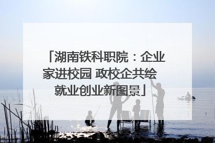 湖南铁科职院：企业家进校园 政校企共绘就业创业新图景