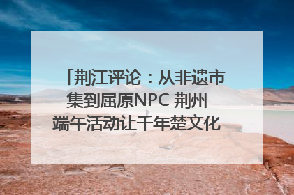 荆江评论：从非遗市集到屈原NPC 荆州端午活动让千年楚文化“破圈”生长