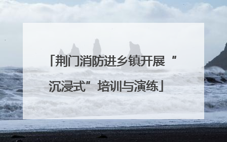 荆门消防进乡镇开展“沉浸式”培训与演练