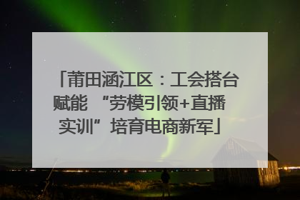 莆田涵江区：工会搭台赋能 “劳模引领+直播实训”培育电商新军