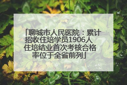 聊城市人民医院：累计招收住培学员1906人 住培结业首次考核合格率位于全省前列