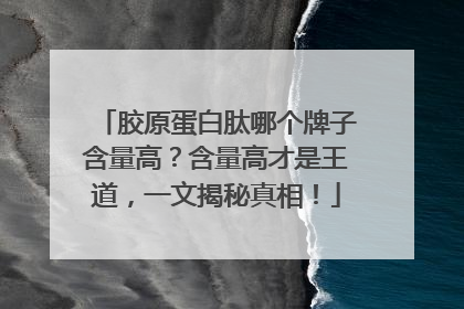 胶原蛋白肽哪个牌子含量高？含量高才是王道，一文揭秘真相！