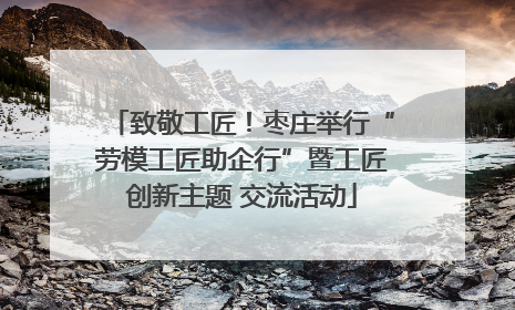 致敬工匠！枣庄举行“劳模工匠助企行”暨工匠创新主题 交流活动