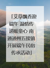 艾草飘香迎端午 温情传递暖童心 南通通州五接镇开展端午民俗传承活动