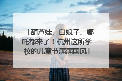 葫芦娃、白娘子、哪吒都来了！杭州这所学校的儿童节满满国风