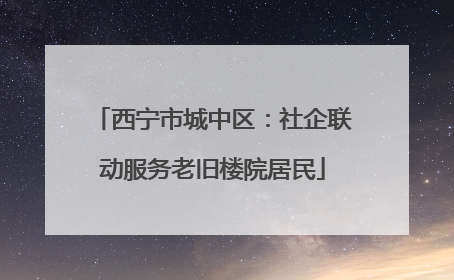 西宁市城中区：社企联动服务老旧楼院居民
