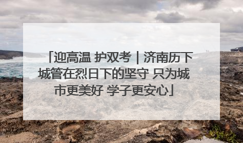 迎高温 护双考｜济南历下城管在烈日下的坚守 只为城市更美好 学子更安心