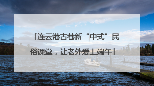 连云港古巷新“中式”民俗课堂，让老外爱上端午
