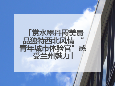 赏水墨丹霞美景 品独特西北风情 “青年城市体验官”感受兰州魅力