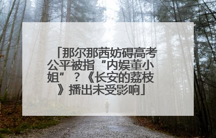 那尔那茜妨碍高考公平被指“内娱董小姐”？《长安的荔枝》播出未受影响