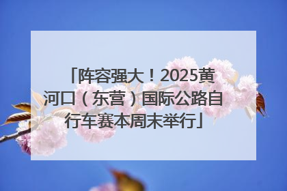 阵容强大！2025黄河口（东营）国际公路自行车赛本周末举行