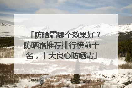 防晒霜哪个效果好？防晒霜推荐排行榜前十名，十大良心防晒霜
